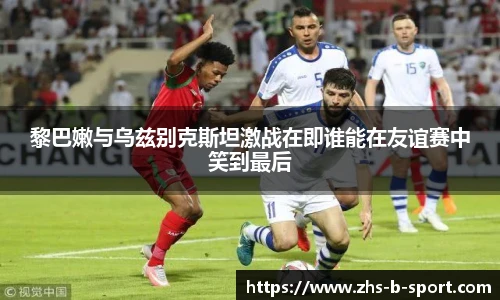 黎巴嫩与乌兹别克斯坦激战在即谁能在友谊赛中笑到最后